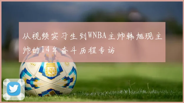 从视频实习生到WNBA主帅韩旭现主帅的14年奋斗历程专访