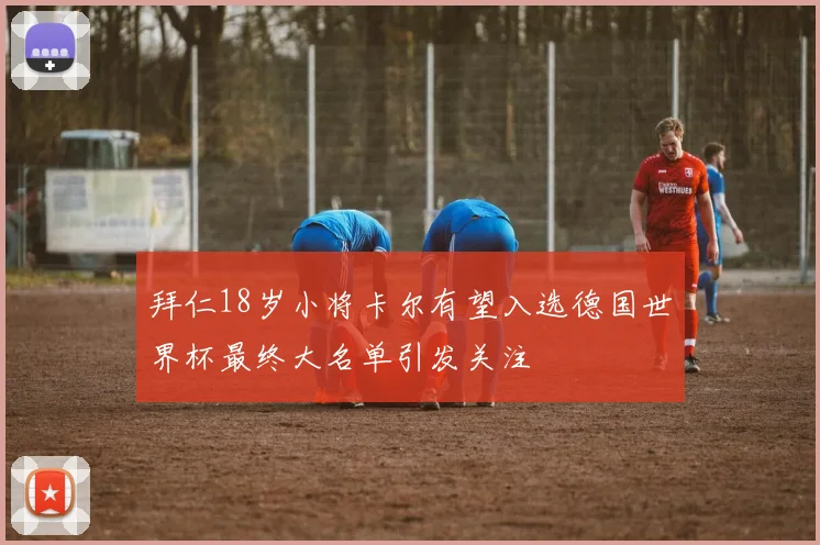 拜仁18岁小将卡尔有望入选德国世界杯最终大名单引发关注