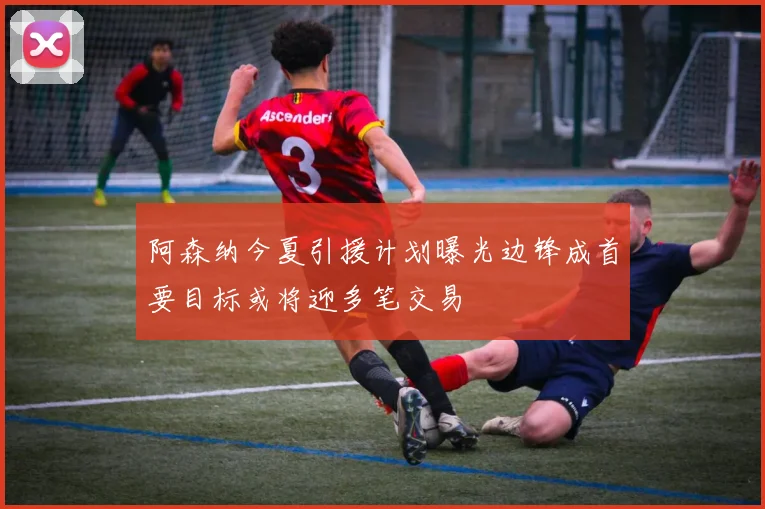 阿森纳今夏引援计划曝光边锋成首要目标或将迎多笔交易