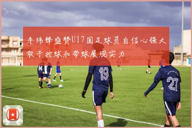 李玮锋盛赞U17国足球员自信心强大敢于控球和带球展现实力