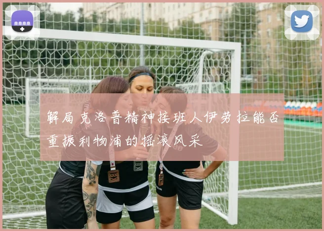 解局克洛普精神接班人伊劳拉能否重振利物浦的摇滚风采
