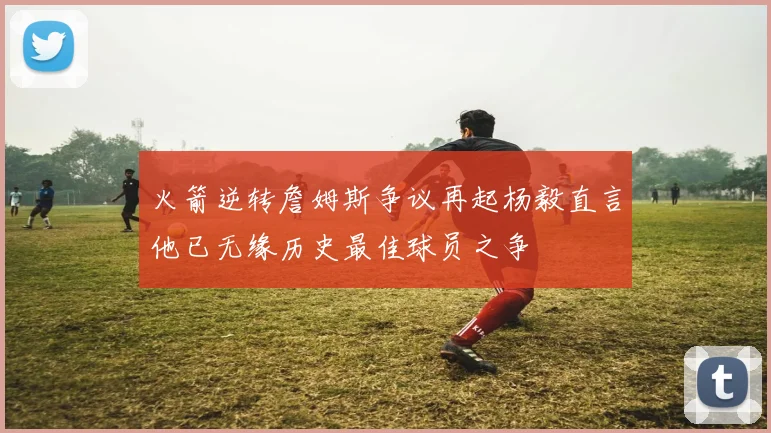 火箭逆转詹姆斯争议再起杨毅直言他已无缘历史最佳球员之争