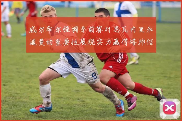 威尔希尔强调季前赛对恩瓦内里和道曼的重要性展现实力赢得塔帅信任