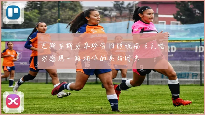 巴斯克斯分享珍贵旧照祝福卡瓦哈尔感恩一路相伴的美好时光