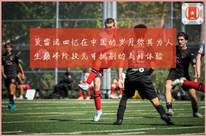 莫雷诺回忆在中国的岁月称其为人生巅峰阶段无可挑剔的美好体验