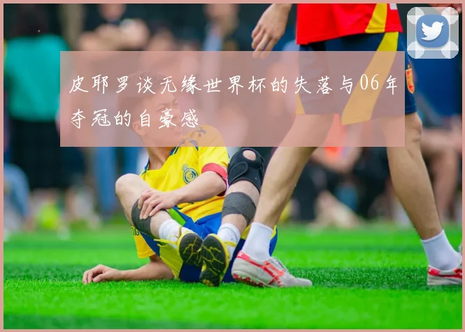 皮耶罗谈无缘世界杯的失落与06年夺冠的自豪感