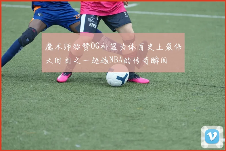 魔术师称赞OG补篮为体育史上最伟大时刻之一超越NBA的传奇瞬间