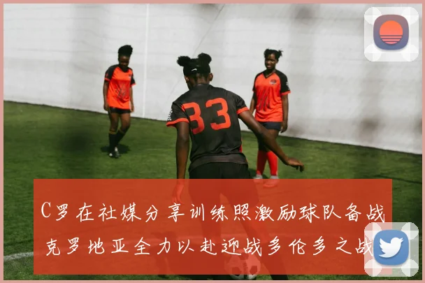 C罗在社媒分享训练照激励球队备战克罗地亚全力以赴迎战多伦多之战