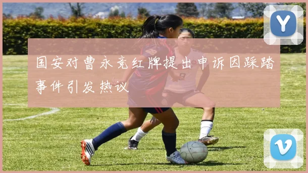 国安对曹永竞红牌提出申诉因踩踏事件引发热议