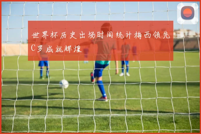 世界杯历史出场时间统计梅西领先C罗成就辉煌