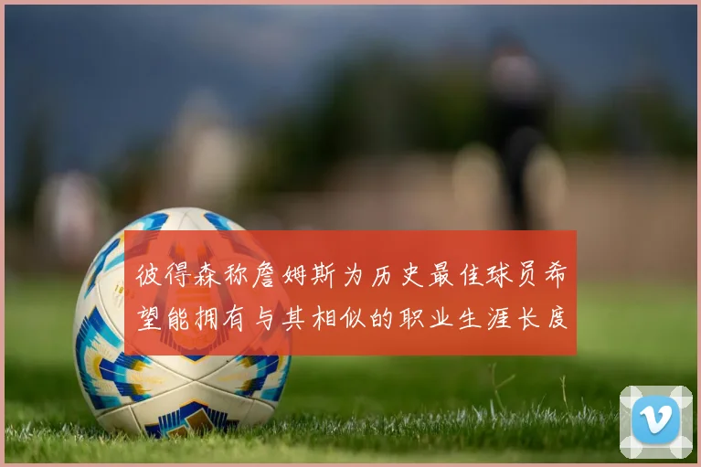 彼得森称詹姆斯为历史最佳球员希望能拥有与其相似的职业生涯长度