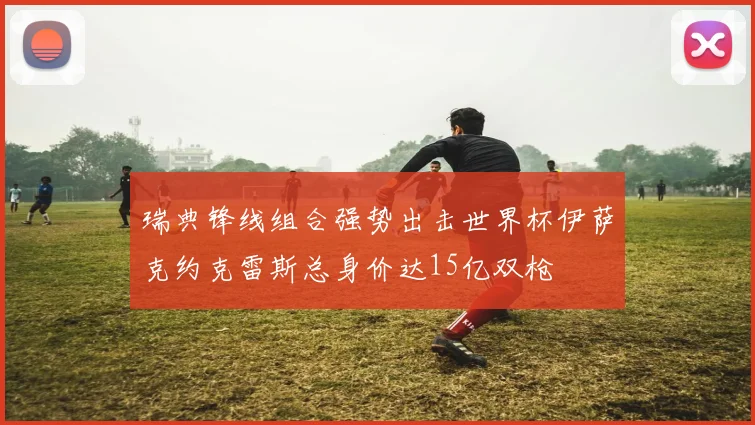 瑞典锋线组合强势出击世界杯伊萨克约克雷斯总身价达15亿双枪