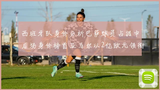 西班牙队身价分析巴萨球员占据中后场身价榜首亚马尔以2亿欧元领衔
