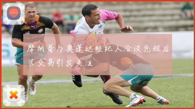 摩纳哥与奥蓬达经纪人洽谈先租后买交易引发关注