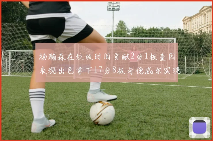 杨瀚森在垃圾时间贡献2分1板奎因表现出色拿下17分8板考德威尔实现双双14板转正