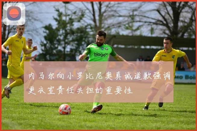 内马尔向小罗比尼奥真诚道歉强调更衣室责任共担的重要性