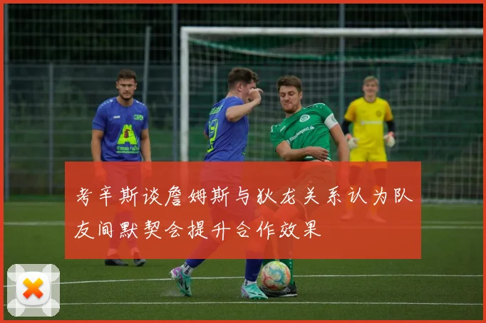 考辛斯谈詹姆斯与狄龙关系认为队友间默契会提升合作效果