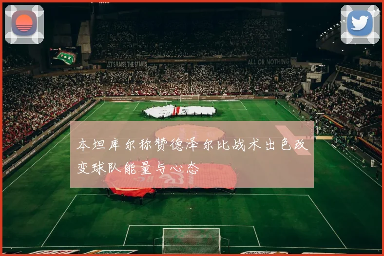 本坦库尔称赞德泽尔比战术出色改变球队能量与心态