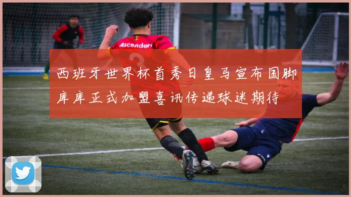 西班牙世界杯首秀日皇马宣布国脚库库正式加盟喜讯传递球迷期待