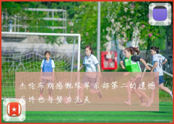 杰伦布朗感慨绿军东部第二的遗憾或许也与努力无关