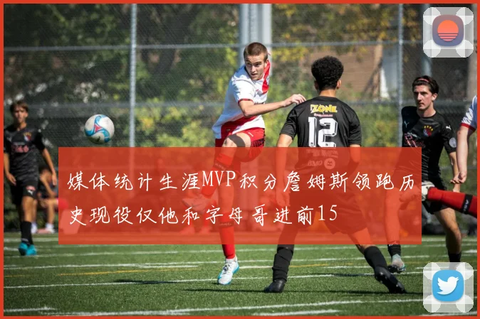 媒体统计生涯MVP积分詹姆斯领跑历史现役仅他和字母哥进前15