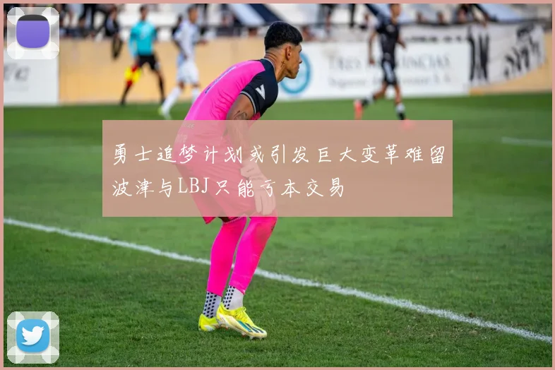 勇士追梦计划或引发巨大变革难留波津与LBJ只能亏本交易