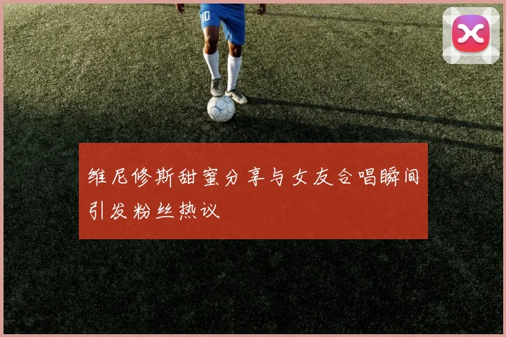 维尼修斯甜蜜分享与女友合唱瞬间引发粉丝热议
