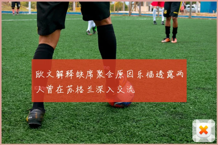 欧文解释缺席聚会原因乐福透露两人曾在苏格兰深入交流