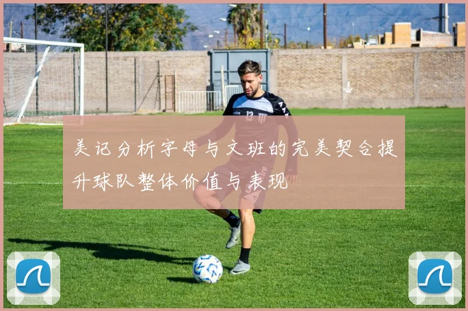 美记分析字母与文班的完美契合提升球队整体价值与表现