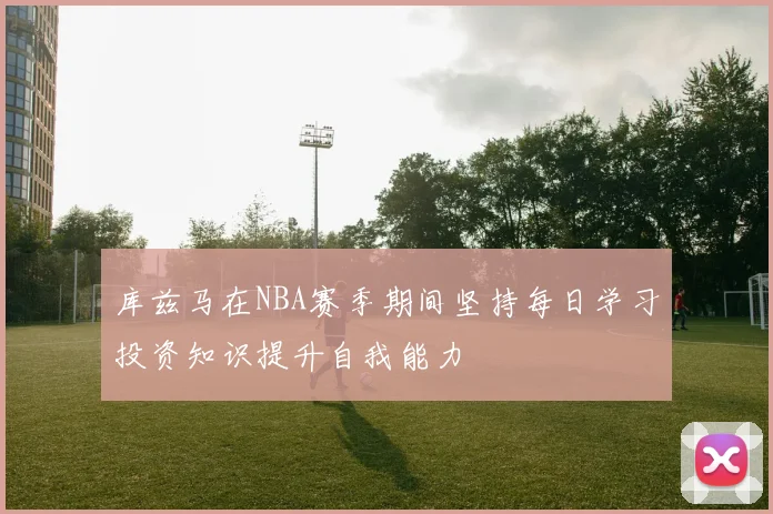 库兹马在NBA赛季期间坚持每日学习投资知识提升自我能力