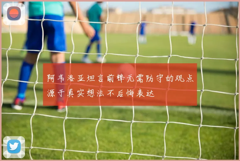 阿韦洛亚坦言前锋无需防守的观点源于真实想法不后悔表达