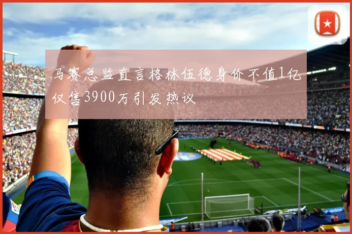 马赛总监直言格林伍德身价不值1亿仅售3900万引发热议